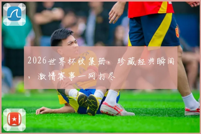 2026世界杯收集册，珍藏经典瞬间，激情赛事一网打尽