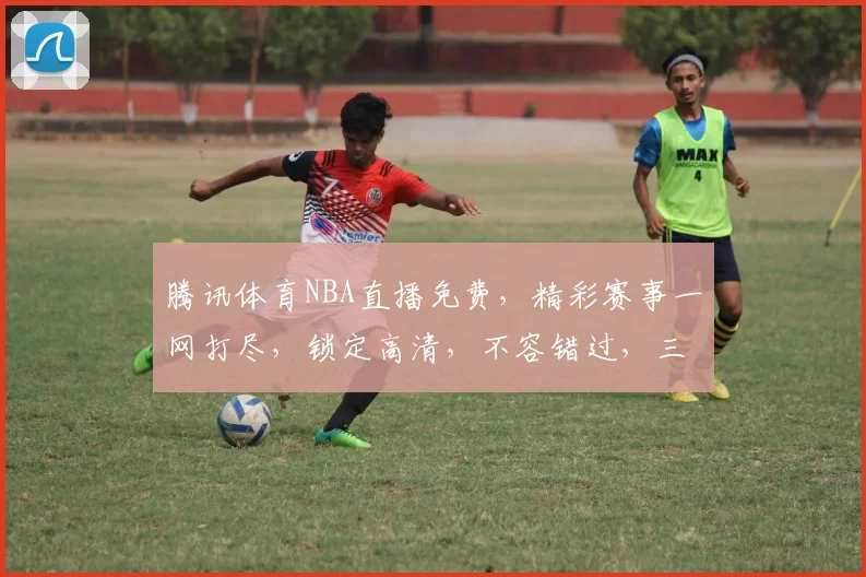 腾讯体育NBA直播免费，精彩赛事一网打尽，锁定高清，不容错过，三重惊喜等你来