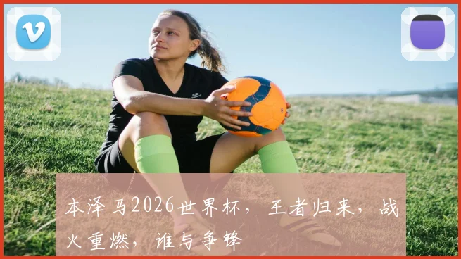 本泽马2026世界杯，王者归来，战火重燃，谁与争锋