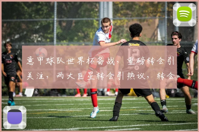 意甲球队世界杯备战，重磅转会引关注，两大巨星转会引热议，转会风云再起