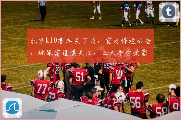 北京k10赛车关了吗，官方停运公告，玩家需谨慎关注，三大平台受影响，及时止损