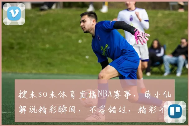 搜米so米体育直播NBA赛事，萌小仙解说精彩瞬间，不容错过，精彩不断，尽在搜米