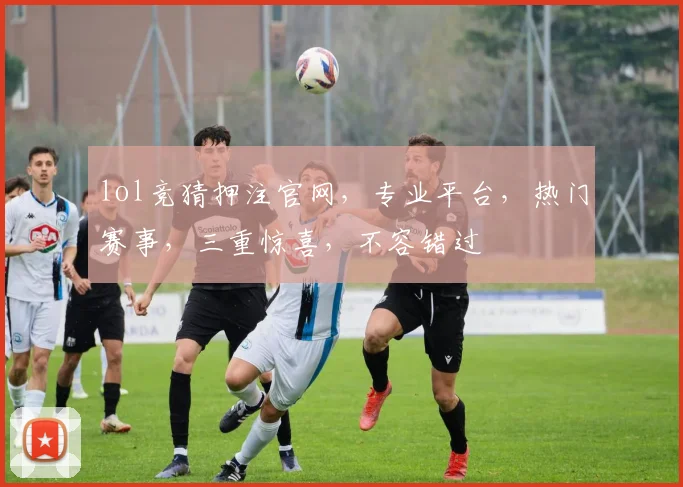 lol竞猜押注官网，专业平台，热门赛事，三重惊喜，不容错过