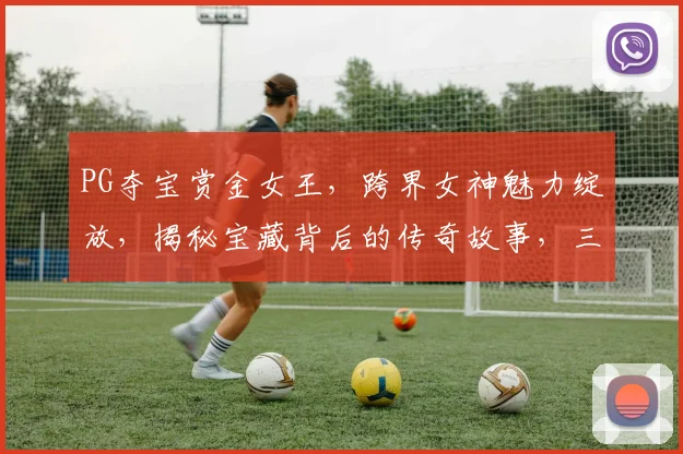 PG夺宝赏金女王，跨界女神魅力绽放，揭秘宝藏背后的传奇故事，三重惊喜等你来